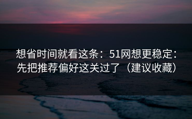 想省时间就看这条：51网想更稳定：先把推荐偏好这关过了（建议收藏）