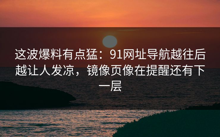 这波爆料有点猛：91网址导航越往后越让人发凉，镜像页像在提醒还有下一层